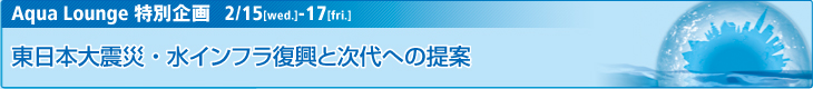 Aqua Lounge 特別企画　2/15[wed.]-2/17[fri.]東日本大震災・水インフラ復興と次代への提案