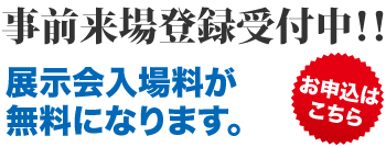 事前来場登録受付中！！展示会入場料が無料になります。　詳しくはこちら