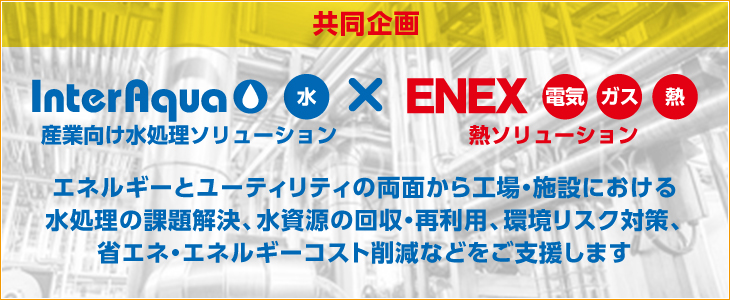 NEW! 共同企画 集中展示「産業向け水処理ソリューション」エネルギーとユーティリティの両面から工場・施設における
⽔処理の課題解決、水資源の回収・再利用、環境リスク対策、
省エネ・エネルギーコスト削減などをご支援します